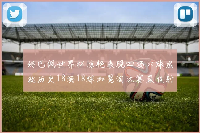 姆巴佩世界杯惊艳表现四场六球成就历史18场18球加冕淘汰赛最佳射手