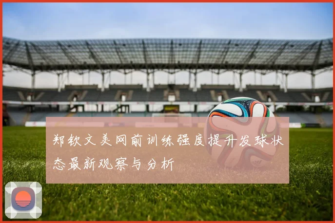 郑钦文美网前训练强度提升发球状态最新观察与分析