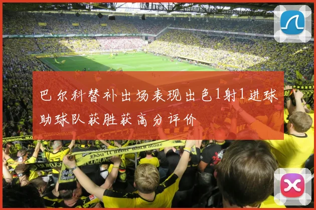 巴尔科替补出场表现出色1射1进球助球队获胜获高分评价